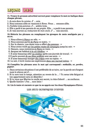 11. Trouve le pronom adverbial correct pour remplacer le mot en italique dans
chaque phrase.
1. Je suis dans la cuisine. J’ ... suis.
2. Nous sommes allés en vacances à Rome. Nous ... sommes allés.
3. J’achète troispommes. J’... achète trois.
4. Elle a parlé à ses parents de ses projets. Elle ... a parlé à ses parents.
5. Je vais souvent au restaurant de mon oncle. J’ ... vais souvent.
12. Réécris les phrases en remplaçant les groupes de mots soulignés par y
ou en.
1. Nous allons à Nancy en vélo. ->
2. Nous sommes partis de Paris ce matin. ->
3. Sur le chemin, une dame nous a offert des pommes. -*
4. Nous avons roulé sur les petites routes de campagne jusqu’au soir. ->
5. Demain, nous rentrerons à Paris en train. -*■
6. Jacques est habitué à la vie citadine. ->
7. Il aime beaucoup aller au cinéma après une journée de travail. ->
8 II parle souvent de ses films préférés avec ses amis. ->
9. Il aime beaucoup manger des crêpes avec sa copine. ->
10. Le soir, il écrit toutes ses expériences dans son journal intime. ->
13. Complète les phrases avec le mot qui correspond : médaille, or, perdre,
gagner.
1. Dans certaines situations il est préférable de se taire, car la parole est d’argent
mais le silence est d’....
2. Si tu sors tout le temps, attention au revers de la ... ! Tu seras très fatigué et
ton appartement sera en désordre !
3. Si tu veux que Marine te confie son secret, tu dois d’abord ... sa confiance.
4. Quelle histoire ! J’en ... mon latin !
14. Lis le texte et raconte ce que tu as appris sur les Jeux Olympiques d’hiver.
LES JEUX OLYMPIQUES D’HIVER
95
 
