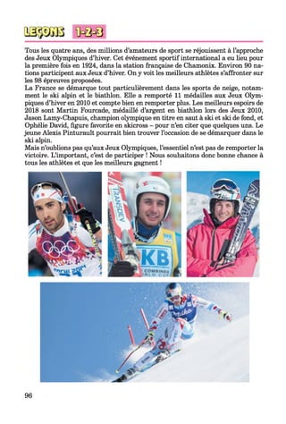 Tous les quatre ans, des millions d’amateurs de sport se réjouissent à l’approche
des Jeux Olympiques d’hiver. Cet événement sportif international a eu lieu pour
la première fois en 1924, dans la station française de Chamonix. Environ 90 na­
tions participent aux Jeux d’hiver. On y voit les meilleurs athlètes s’affronter sur
les 98 épreuves proposées.
La France se démarque tout particulièrement dans les sports de neige, notam­
ment le ski alpin et le biathlon. Elle a remporté 11 médailles aux Jeux Olym­
piques d’hiver en 2010 et compte bien en remporter plus. Les meilleurs espoirs de
2018 sont Martin Fourcade, médaillé d’argent en biathlon lors des Jeux 2010,
Jason Lamy-Chapuis, champion olympique en titre en saut à ski et ski de fond, et
Ophélie David, figure favorite en skicross - pour n’en citer que quelques uns. Le
jeune Alexis Pinturault pourrait bien trouver l’occasion de se démarquer dans le
ski alpin.
Mais n’oublions pas qu’aux Jeux Olympiques, l’essentiel n’est pas de remporter la
victoire. L’important, c’est de participer ! Nous souhaitons donc bonne chance à
tous les athlètes et que les meilleurs gagnent !
96
 