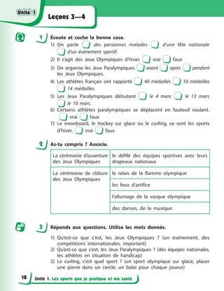 Unité 1. Les sports que je pratique et ma santé
Leçons 3—4
1 Écoute et coche la bonne case.
1) On parle des personnes malades d’une fête nationale
d’un événement sportif.
2) Il s’agit des Jeux Olympiques d’hiver. vrai faux
3) On organise les Jeux Paralympiques avant après pendant
les Jeux Olympiques.
4) Les athlètes français ont rapporté 40 médailles 10 médailles
14 médailles.
5) Les Jeux Paralympiques débutent le 4 mars le 13 mars
le 10 mars.
6) Certains athlètes paralympiques se déplacent en fauteuil roulant.
vrai faux
7) Le snowboard, le hockey sur glace ou le curling, ce sont les sports
d’hiver. vrai faux
2 As-tu compris ? Associe.
La cérémonie d’ouverture
des Jeux Olympiques
le défilé des équipes sportives avec leurs
drapeaux nationaux
La cérémonie de clôture
des Jeux Olympiques
le relais de la flamme olympique
les feux d’artifice
l’allumage de la vasque olympique
des danses, de la musique
3 Réponds aux questions. Utilise les mots donnés.
1) Qu’est-ce que c’est, les Jeux Olympiques ? (un événement, des
compétitions internationales, important)
2) Qu’est-ce que c’est, les Jeux Paralympiques ? (des équipes nationales,
les athlètes en situation de handicap)
3) Le curling, c’est quel sport ? (un sport olympique sur glace, placer
une pierre dans un cercle, un balai pour chaque joueur)
Unité 1
Unité 1
Unité 1
Unité 1
10
 