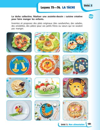 Unité 5. Mon alimentation
Leçons 75—76. LA TÂCHE
La tâche collective. Réaliser une assiette-dessin : cuisine créative
pour faire manger les enfants.
Inventez et proposez des plats originaux (des sandwiches, des salades,
des omelettes, des pâtes) pour vos petits frères ou sœurs qui ne veulent
pas manger.
Unité 5
Unité 5
Unité 5
Unité 5
101
 