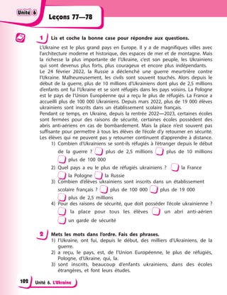 Unité 6. L’Ukraine
Leçons 77—78
1 Lis et coche la bonne case pour répondre aux questions.
L’Ukraine est le plus grand pays en Europe. Il y a de magnifiques villes avec
l’architecture moderne et historique, des espaces de mer et de montagne. Mais
la richesse la plus importante de l’Ukraine, c’est son peuple, les Ukrainiens
qui sont devenus plus forts, plus courageux et encore plus indépendants.
Le 24 février 2022, la Russie a déclenché une guerre meurtrière contre
l’Ukraine. Malheureusement, les civils sont souvent touchés. Alors depuis le
début de la guerre, plus de 10 millions d’Ukrainiens dont plus de 2,5 millions
d’enfants ont fui l’Ukraine et se sont réfugiés dans les pays voisins. La Pologne
est le pays de l’Union Européenne qui a reçu le plus de réfugiés. La France a
accueilli plus de 100 000 Ukrainiens. Depuis mars 2022, plus de 19 000 élèves
ukrainiens sont inscrits dans un établissement scolaire français.
Pendant ce temps, en Ukraine, depuis la rentrée 2022—2023, certaines écoles
sont fermées pour des raisons de sécurité, certaines écoles possèdent des
abris anti-aériens en cas de bombardement. Mais la place n’est souvent pas
suffisante pour permettre à tous les élèves de l’école d’y retourner en sécurité.
Les élèves qui ne peuvent pas y retourner continuent d’apprendre à distance.
1) Combien d’Ukrainiens se sont-ils réfugiés à l’étranger depuis le début
de la guerre ? plus de 2,5 millions plus de 10 millions
plus de 100 000
2) Quel pays a eu le plus de réfugiés ukrainiens ? la France
la Pologne la Russie
3) Combien d’élèves ukrainiens sont inscrits dans un établissement
scolaire français ? plus de 100 000 plus de 19 000
plus de 2,5 millions
4) Pour des raisons de sécurité, que doit posséder l’école ukrainienne ?
la place pour tous les élèves un abri anti-aérien
un garde de sécurité
2 Mets les mots dans l’ordre. Fais des phrases.
1) l’Ukraine, ont fui, depuis le début, des milliers d’Ukrainiens, de la
guerre.
2) a reçu, le pays, est, de l’Union Européenne, le plus de réfugiés,
Pologne, d’Ukraine, qui, la.
3) sont inscrits, beaucoup d’enfants ukrainiens, dans des écoles
étrangères, et font leurs études.
Unité 6
Unité 6
Unité 6
Unité 6
102
 