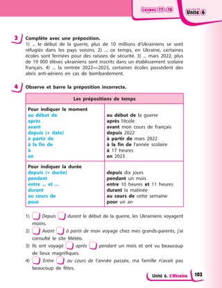 Leçons 77—78
Leçons 77—78
Leçons 77—78
Leçons 77—78
Unité 6. L’Ukraine
3 Complète avec une préposition.
1) ... le début de la guerre, plus de 10 millions d’Ukrainiens se sont
réfugiés dans les pays voisins. 2) ... ce temps, en Ukraine, certaines
écoles sont fermées pour des raisons de sécurité. 3) ... mars 2022, plus
de 19 000 élèves ukrainiens sont inscrits dans un établissement scolaire
français. 4) ... la rentrée 2022—2023, certaines écoles possèdent des
abris anti-aériens en cas de bombardement.
4 Observe et barre la préposition incorrecte.
Les prépositions de temps
Pour indiquer le moment
au début de
après
avant
depuis (+ date)
à partir de
à la fin de
à
en
au début de la guerre
après l’école
avant mon cours de français
depuis 2022
à partir de mars 2022
à la fin de l’année scolaire
à 17 heures
en 2023
Pour indiquer la durée
depuis (+ durée)
pendant
entre ... et ...
durant
au cours de
pour
depuis dix jours
pendant un mois
entre 10 heures et 11 heures
durant la matinée
au cours de cette semaine
pour un an
1) Depuis durant le début de la guerre, les Ukrainiens voyagent
moins.
2) Avant à partir de mon voyage chez mes grands-parents, j’ai
consulté le site Météo.
3) Ils ont voyagé après pendant un mois et ont vu beaucoup
de lieux magnifiques.
4) Entre au cours de l’année passée, ma famille n’avait pas
beaucoup de fêtes.
Unité 6
Unité 6
Unité 6
Unité 6
103
 