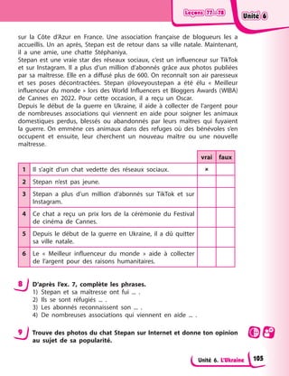 Leçons 77—78
Leçons 77—78
Leçons 77—78
Leçons 77—78
Unité 6. L’Ukraine
sur la Côte d’Azur en France. Une association française de blogueurs les a
accueillis. Un an après, Stepan est de retour dans sa ville natale. Maintenant,
il a une amie, une chatte Stéphaniya.
Stepan est une vraie star des réseaux sociaux, c’est un influenceur sur TikTok
et sur Instagram. Il a plus d’un million d’abonnés grâce aux photos publiées
par sa maîtresse. Elle en a diffusé plus de 600. On reconnaît son air paresseux
et ses poses décontractées. Stepan @loveyoustepan a été élu « Meilleur
influenceur du monde » lors des World Influencers et Bloggers Awards (WIBA)
de Cannes en 2022. Pour cette occasion, il a reçu un Oscar.
Depuis le début de la guerre en Ukraine, il aide à collecter de l’argent pour
de nombreuses associations qui viennent en aide pour soigner les animaux
domestiques perdus, blessés ou abandonnés par leurs maîtres qui fuyaient
la guerre. On emmène ces animaux dans des refuges où des bénévoles s’en
occupent et ensuite, leur cherchent un nouveau maître ou une nouvelle
maîtresse.
vrai faux
1 Il s’agit d’un chat vedette des réseaux sociaux. 
2 Stepan n’est pas jeune.
3 Stepan a plus d’un million d’abonnés sur TikTok et sur
Instagram.
4 Ce chat a reçu un prix lors de la cérémonie du Festival
de cinéma de Cannes.
5 Depuis le début de la guerre en Ukraine, il a dû quitter
sa ville natale.
6 Le « Meilleur influenceur du monde » aide à collecter
de l’argent pour des raisons humanitaires.
8 D’après l’ex. 7, complète les phrases.
1) Stepan et sa maîtresse ont fui ... .
2) Ils se sont réfugiés ... .
3) Les abonnés reconnaissent son ... .
4) De nombreuses associations qui viennent en aide ... .
9 Trouve des photos du chat Stepan sur Internet et donne ton opinion
au sujet de sa popularité.
Unité 6
Unité 6
Unité 6
Unité 6
105
 