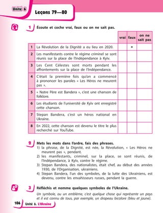 Unité 6. L’Ukraine
Leçons 79—80
1 Écoute et coche vrai, faux ou on ne sait pas.
vrai faux
on ne
sait pas
1 La Révolution de la Dignité a eu lieu en 2020. 
2 Les manifestants contre le régime criminel se sont
réunis sur la place de l’Indépendance à Kyїv.
3 Les Cent Célestes sont morts pendant les
affrontements sur la place de l’Indépendance.
4 C’était la première fois qu’on a commencé
à prononcer les paroles « Les Héros ne meurent
pas ».
5 « Notre Père est Bandera », c’est une chanson de
folklore.
6 Les étudiants de l’université de Kyїv ont enregistré
cette chanson.
7 Stepan Bandera, c’est un héros national en
Ukraine.
8 En 2022, cette chanson est devenu le titre le plus
recherché sur YouTube.
2 Mets les mots dans l’ordre, fais des phrases.
1) la phrase, de la Dignité, est née, la Révolution, « Les Héros ne
meurent pas », pendant.
2) les manifestants, criminel, sur la place, se sont réunis, de
l’Indépendance, à Kyїv, contre le régime.
3) Stepan Bandera, des nationalistes, était chef, au début des années
1930, de l’Organisation, ukrainiens.
4) Stepan Bandera, l’un des symboles, de la lutte des Ukrainiens, est
devenu, contre les envahisseurs russes, pendant la guerre.
3 Réfléchis et nomme quelques symboles de l’Ukraine.
Un symbole, ou un emblème, c’est quelque chose qui représente un pays
et il est connu de tous, par exemple, un drapeau bicolore (bleu et jaune).
Unité 6
Unité 6
Unité 6
Unité 6
106
 