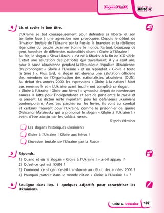 Leçons 79—80
Leçons 79—80
Leçons 79—80
Leçons 79—80
Unité 6. L’Ukraine
4 Lis et coche le bon titre.
L’Ukraine se bat courageusement pour défendre sa liberté et son
territoire face à une agression non provoquée. Depuis le début de
l’invasion brutale de l’Ukraine par la Russie, la bravoure et la résilience
légendaire du peuple ukrainien étonne le monde. Partout, beaucoup de
gens honnêtes de différentes nationalités disent : Gloire à l’Ukraine !
Au fait, le slogan « Slava Ukraini » est né à Kharkiv à la fin de XIX siècle.
C’était une salutation des patriotes qui travaillaient, il y a cent ans,
pour la cause ukrainienne pendant la République Populaire Ukrainienne.
On prononçait « Gloire à l’Ukraine » et on répondait « Gloire à toute
la terre ! ». Plus tard, le slogan est devenu une salutation officielle
des membres de l’Organisation des nationalistes ukrainiens (OUN).
Au début des années 2000, les expressions « Gloire à la nation ! Mort
aux ennemis !» et « L’Ukraine avant tout! » ont complété ce slogan.
« Gloire à l’Ukraine ! Gloire aux héros ! » symbolise depuis de nombreuses
années la lutte pour l’indépendance et sert de pont entre le passé et
le présent. Le dicton reste important pour les défenseurs ukrainiens
contemporains. Avec ces paroles sur les lèvres, ils vont au combat
et certains meurent pour l’Ukraine, comme le prisonnier de guerre
Oleksandr Matsievsky qui a prononcé le slogan « Gloire à l’Ukraine ! »
avant d’être abattu par les soldats russes.
D’après Ukraїner
Les slogans historiques ukrainiens
Gloire à l’Ukraine ! Gloire aux héros !
L’invasion brutale de l’Ukraine par la Russie
5 Réponds.
1) Quand et où le slogan « Gloire à l’Ukraine ! » a-t-il apparu ?
2) Qu’est-ce qui est l’OUN ?
3) Comment ce slogan s’est-il transformé au début des années 2000 ?
4) Pourquoi partout dans le monde dit-on « Gloire à l’Ukraine ! » ?
6 Souligne dans l’ex. 1 quelques adjectifs pour caractériser les
Ukrainiens.
Unité 6
Unité 6
Unité 6
Unité 6
107
 