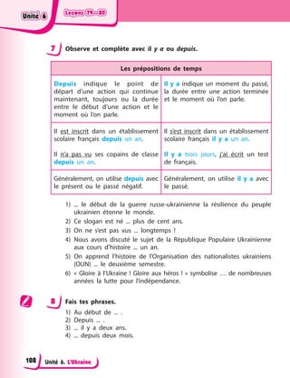 Leçons 79—80
Leçons 79—80
Leçons 79—80
Leçons 79—80
Unité 6. L’Ukraine
7 Observe et complète avec il y a ou depuis.
Les prépositions de temps
Depuis indique le point de
départ d’une action qui continue
maintenant, toujours ou la durée
entre le début d’une action et le
moment où l’on parle.
Il y a indique un moment du passé,
la durée entre une action terminée
et le moment où l’on parle.
Il est inscrit dans un établissement
scolaire français depuis un an.
Il n’a pas vu ses copains de classe
depuis un an.
Il s’est inscrit dans un établissement
scolaire français il y a un an.
Il y a trois jours, j’ai écrit un test
de français.
Généralement, on utilise depuis avec
le présent ou le passé négatif.
Généralement, on utilise il y a avec
le passé.
1) ... le début de la guerre russe-ukrainienne la résilience du peuple
ukrainien étonne le monde.
2) Ce slogan est né ... plus de cent ans.
3) On ne s’est pas vus ... longtemps !
4) Nous avons discuté le sujet de la République Populaire Ukrainienne
aux cours d’histoire ... un an.
5) On apprend l’histoire de l’Organisation des nationalistes ukrainiens
(OUN) ... le deuxième semestre.
6) « Gloire à l’Ukraine ! Gloire aux héros ! » symbolise … de nombreuses
années la lutte pour l’indépendance.
8 Fais tes phrases.
1) Au début de ... .
2) Depuis ... .
3) ... il y a deux ans.
4) ... depuis deux mois.
Unité 6
Unité 6
Unité 6
Unité 6
108
 