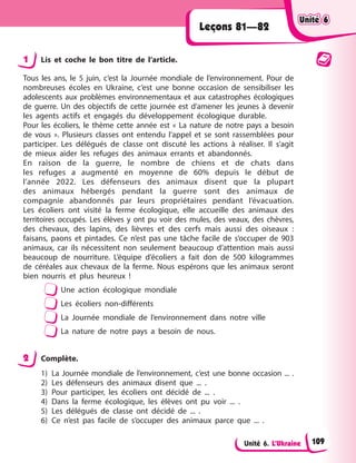 Unité 6. L’Ukraine
Leçons 81—82
1 Lis et coche le bon titre de l’article.
Tous les ans, le 5 juin, c’est la Journée mondiale de l’environnement. Pour de
nombreuses écoles en Ukraine, c’est une bonne occasion de sensibiliser les
adolescents aux problèmes environnementaux et aux catastrophes écologiques
de guerre. Un des objectifs de cette journée est d’amener les jeunes à devenir
les agents actifs et engagés du développement écologique durable.
Pour les écoliers, le thème cette année est « La nature de notre pays a besoin
de vous ». Plusieurs classes ont entendu l’appel et se sont rassemblées pour
participer. Les délégués de classe ont discuté les actions à réaliser. Il s’agit
de mieux aider les refuges des animaux errants et abandonnés.
En raison de la guerre, le nombre de chiens et de chats dans
les refuges a augmenté en moyenne de 60% depuis le début de
l’année 2022. Les défenseurs des animaux disent que la plupart
des animaux hébergés pendant la guerre sont des animaux de
compagnie abandonnés par leurs propriétaires pendant l’évacuation.
Les écoliers ont visité la ferme écologique, elle accueille des animaux des
territoires occupés. Les élèves y ont pu voir des mules, des veaux, des chèvres,
des chevaux, des lapins, des lièvres et des cerfs mais aussi des oiseaux :
faisans, paons et pintades. Ce n’est pas une tâche facile de s’occuper de 903
animaux, car ils nécessitent non seulement beaucoup d’attention mais aussi
beaucoup de nourriture. L’équipe d’écoliers a fait don de 500 kilogrammes
de céréales aux chevaux de la ferme. Nous espérons que les animaux seront
bien nourris et plus heureux !
Une action écologique mondiale
Les écoliers non-différents
La Journée mondiale de l’environnement dans notre ville
La nature de notre pays a besoin de nous.
2 Complète.
1) La Journée mondiale de l’environnement, c’est une bonne occasion ... .
2) Les défenseurs des animaux disent que ... .
3) Pour participer, les écoliers ont décidé de ... .
4) Dans la ferme écologique, les élèves ont pu voir ... .
5) Les délégués de classe ont décidé de ... .
6) Ce n’est pas facile de s’occuper des animaux parce que ... .
Unité 6
Unité 6
Unité 6
Unité 6
109
 