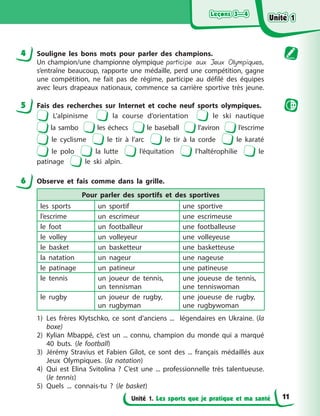 Leçons 3—4
Leçons 3—4
Leçons 3—4
Leçons 3—4
Unité 1. Les sports que je pratique et ma santé
4 Souligne les bons mots pour parler des champions.
Un champion/une championne olympique participe aux Jeux Olympiques,
s’entraîne beaucoup, rapporte une médaille, perd une compétition, gagne
une compétition, ne fait pas de régime, participe au défilé des équipes
avec leurs drapeaux nationaux, commence sa carrière sportive très jeune.
5 Fais des recherches sur Internet et coche neuf sports olympiques.
L’alpinisme la course d’orientation le ski nautique
la sambo les échecs le baseball l’aviron l’escrime
le cyclisme le tir à l’arc le tir à la corde le karaté
le polo la lutte l’équitation l’haltérophilie le
patinage le ski alpin.
6 Observe et fais comme dans la grille.
Pour parler des sportifs et des sportives
les sports un sportif une sportive
l’escrime un escrimeur une escrimeuse
le foot un footballeur une footballeuse
le volley un volleyeur une volleyeuse
le basket un basketteur une basketteuse
la natation un nageur une nageuse
le patinage un patineur une patineuse
le tennis un joueur de tennis,
un tennisman
une joueuse de tennis,
une tenniswoman
le rugby un joueur de rugby,
un rugbyman
une joueuse de rugby,
une rugbywoman
1) Les frères Klytschko, ce sont d’anciens ... légendaires en Ukraine. (la
boxe)
2) Kylian Mbappé, c’est un ... connu, champion du monde qui a marqué
40 buts. (le football)
3) Jérémy Stravius et Fabien Gilot, ce sont des ... français médaillés aux
Jeux Olympiques. (la natation)
4) Qui est Elina Svitolina ? C’est une ... professionnelle très talentueuse.
(le tennis)
5) Quels ... connais-tu ? (le basket)
Unité 1
Unité 1
Unité 1
Unité 1
11
 