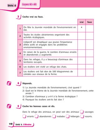 Leçons 81—82
Leçons 81—82
Leçons 81—82
Leçons 81—82
Unité 6. L’Ukraine
3 Coche vrai ou faux.
vrai faux
1
On fête la Journée mondiale de l’environnement en
été.

2
Toutes les écoles ukrainiennes organisent des
activités écologiques.
3
L’objectif est d’expliquer aux jeunes l’importance
d’être actifs et engagés dans les problèmes
environnementaux.
4
En raison de la guerre, le nombre d’animaux errants
et abandonnés a augmenté.
5
Dans les refuges, il y a beaucoup d’animaux des
territoires occupés.
6 Les écoliers ont visité un refuge des chats.
7
Les écoliers ont fait don de 500 kilogrammes de
céréales aux oiseaux de la ferme.
4 Réponds.
1) La Journée mondiale de l’environnement, c’est quand ?
2) Quel est le thème de la Journée mondiale de l’environnement, cette
année ?
3) Combien d’animaux y a-t-il à la ferme écologique ?
4) Pourquoi les écoliers ont-ils fait don ?
5 Coche les bonnes cases et dis.
Dans le refuge des animaux, on peut voir des animaux sauvages
errants abandonnés malades hébergés nourris.
Unité 6
Unité 6
Unité 6
Unité 6
110
 