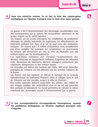 Leçons 81—82
Leçons 81—82
Leçons 81—82
Leçons 81—82
Unité 6. L’Ukraine
6 Avec ton voisin/ta voisine, lis et fais la liste des catastrophes
écologiques en Ukraine. Compare avec la liste d’un autre groupe.
La guerre a fait à l’environnement des dommages considérables, avec
des conséquences sur la nature, les écosystèmes ukrainiens et de
graves risques sur la santé humaine.
Les frappes sur les usines chimiques, les installations de production
d’énergie, les dépôts industriels, les explosions, les effondrements de
bâtiments polluent l’air, l’eau et le sol du pays avec des substances
toxiques. On estime que 1.4 million d’Ukrainiens n’ont actuellement
pas d’eau potable. Par exemple, les canalisations en provenance
du Dnipro qui alimentent en eau la ville de Mykolaïv ont été
endommagées par les bombardements.
Les opérations militaires ont entraîné l’augmentation des
déchets. Véhicules et équipements militaires, fragments de véhicules
civils, décombres de bâtiments, déchets ménagers contiennent des
substances dangereuses et des métaux lourds.
Les incendies ont détruit des héctares des forêts. 900 zones naturelles
protégées de l’Ukraine ont été affectées par les activités militaires de
la Russie.
Les Russes ont fait exploser et détruit le barrage de la centrale
hydroélectrique de Kakhovka. Plusieurs villes et villages dans le sud
de l’Ukraine ont été inondés, jusqu’à la ville de Kherson.
Des unités spéciales doivent rassembler des photos, des vidéos et
des images satellite, des échantillons d’air et de sol qui pourront
être analysés en laboratoire. Ce travail permettra de calculer la valeur
monétaire des dommages causés à l’environnement par la guerre.
7 À ton correspondant/ta correspondante francophone, raconte
les problèmes écologiques en Ukraine, explique pourquoi cela
t’inquiète.
Unité 6
Unité 6
Unité 6
Unité 6
111
 
