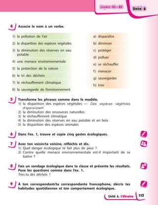 Leçons 83—84
Leçons 83—84
Leçons 83—84
Leçons 83—84
Unité 6. L’Ukraine
4 Associe le nom à un verbe.
1) la pollution de l’air
2) la disparition des espèces végétales
3) la diminution des réserves en eau
potable
4) une menace environnementale
5) la protection de la nature
6) le tri des déchets
7) le réchauffement climatique
8) la sauvegarde de l’environnement
a) disparaître
b) diminuer
c) protéger
d) polluer
e) se réchauffer
f) menacer
g) sauvegarder
h) trier
5 Transforme les phrases comme dans le modèle.
1) la disparition des espèces végétales — Des espèces végétales
disparaissent.
2) la diminution des ressources naturelles
3) le réchauffement climatique
4) la diminution des réserves en eau potable et en bois
5) la disparition des espèces animales
6 Dans l’ex. 1, trouve et copie cinq gestes écologiques.
7 Avec ton voisin/ta voisine, réfléchis et dis.
1) Quel danger écologique te fait plus de peur ?
2) Contre quelle menace environnementale est-il important de se
battre ?
8 Fais un sondage écologique dans ta classe et présente les résultats.
Pose les questions comme dans l’ex. 1.
Tries-tu des déchets ?
9 À ton correspondant/ta correspondante francophone, décris tes
habitudes quotidiennes et ton comportement écologique.
Unité 6
Unité 6
Unité 6
Unité 6
113
 