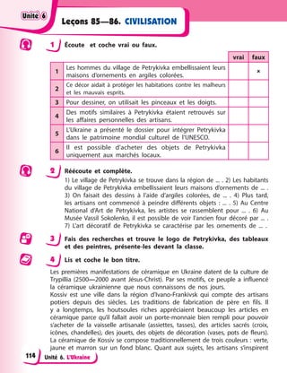 Unité 6. L’Ukraine
Leçons 85—86. CIVILISATION
1 Écoute et coche vrai ou faux.
vrai faux
1
Les hommes du village de Petrykivka embellissaient leurs
maisons d’ornements en argiles colorées.

2
Ce décor aidait à protéger les habitations contre les malheurs
et les mauvais esprits.
3 Pour dessiner, on utilisait les pinceaux et les doigts.
4
Des motifs similaires à Petrykivka étaient retrouvés sur
les affaires personnelles des artisans.
5
L’Ukraine a présenté le dossier pour intégrer Petrykivka
dans le patrimoine mondial culturel de l’UNESCO.
6
Il est possible d’acheter des objets de Petrykivka
uniquement aux marchés locaux.
2 Réécoute et complète.
1) Le village de Petrykivka se trouve dans la région de ... . 2) Les habitants
du village de Petrykivka embellissaient leurs maisons d’ornements de ... .
3) On faisait des dessins à l’aide d’argiles colorées, de ... . 4) Plus tard,
les artisans ont commencé à peindre différents objets : ... . 5) Au Centre
National d’Art de Petrykivka, les artistes se rassemblent pour ... . 6) Au
Musée Vassil Sokolenko, il est possible de voir l’ancien four décoré par ... .
7) L’art décoratif de Petrykivka se caractérise par les ornements de ... .
3 Fais des recherches et trouve le logo de Petrykivka, des tableaux
et des peintres, présente-les devant la classe.
4 Lis et coche le bon titre.
Les premières manifestations de céramique en Ukraine datent de la culture de
Trypillia (2500—2000 avant Jésus-Christ). Par ses motifs, ce peuple a influencé
la céramique ukrainienne que nous connaissons de nos jours.
Kossiv est une ville dans la région d’Ivano-Frankivsk qui compte des artisans
potiers depuis des siècles. Les traditions de fabrication de père en fils. Il
y a longtemps, les houtsoules riches appréciaient beaucoup les articles en
céramique parce qu’il fallait avoir un porte-monnaie bien rempli pour pouvoir
s’acheter de la vaisselle artisanale (assiettes, tasses), des articles sacrés (croix,
icônes, chandelles), des jouets, des objets de décoration (vases, pots de fleurs).
La céramique de Kossiv se compose traditionnellement de trois couleurs : verte,
jaune et marron sur un fond blanc. Quant aux sujets, les artisans s’inspirent
Unité 6
Unité 6
Unité 6
Unité 6
114
 