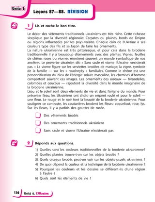 Unité 6. L’Ukraine
RÉVISION
Leçons 87—88.
1 Lis et coche le bon titre.
Le décor des vêtements traditionnels ukrainiens est très riche. Cette richesse
s’explique par la diversité régionale: Carpates ou plaines, bords de Dnipro
ou régions influencées par les pays voisins. Chaque coin de l’Ukraine a ses
couleurs type des fils et sa façon de faire les ornements.
La nature ukrainienne est très pittoresque, et pour cela dans la broderie
traditionnelle il y a beaucoup d’ornements avec des plantes. Vignes, feuilles
de chêne, roses ou viornes montrent souvent un monde symbolique de nos
ancêtres. Le proverbe ukrainien dit: « Sans saule ni viorne l’Ukraine n’existerait
pas. » La viorne figure sur les serviettes brodées de mariage; la vigne, symbole
de la famille — sur les « rouchnyky » familiales. Comme le chêne est une
personnification du dieu de l’énergie solaire masculine, les chemises d’homme
comportent souvent ces images. Les ornements des oiseaux — hirondelles,
colombes et coucous — rajoutent la diversité dans le monde imaginaire de
la broderie ukrainienne.
L’eau et le soleil sont deux éléments de vie et donc l’origine du monde. Pour
présenter l’eau, les Ukrainiens ont choisi un serpent roulé et pour le soleil —
une fleur. Le rouge et le noir font la beauté de la broderie ukrainienne. Pour
souligner ce contraste, les couturières brodent les fleurs: coquelicot, rose, lys.
Sur les fleurs, il y a parfois des gouttes de rosée.
Des vêtements brodés
Des ornements traditionnels ukrainiens
Sans saule ni viorne l’Ukraine n’existerait pas
2 Réponds aux questions.
1) Quelles sont les couleurs traditionnelles de la broderie ukrainienne?
2) Quelles plantes trouve-t-on sur les objets brodés ?
3) Quels oiseaux brodés peut-on voir sur les objets usuels ukrainiens ?
4) De quoi dépend la couleur et la technique de la broderie ukrainienne ?
5) Pourquoi les couleurs et les dessins se diffèrent-ils d’une région
à l’autre ?
6) Quels sont les éléments de vie ?
Unité 6
Unité 6
Unité 6
Unité 6
116
 