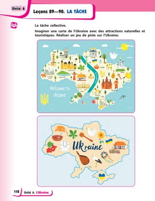 Unité 6. L’Ukraine
LA TÂCHE
Leçons 89—90.
La tâche collective.
Imaginer une carte de l’Ukraine avec des attractions naturelles et
touristiques. Réaliser un jeu de piste sur l’Ukraine.
Unité 6
Unité 6
Unité 6
Unité 6
118
 