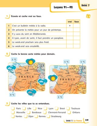 Unité 7. La France
Leçons 91—92
1 Écoute et coche vrai ou faux.
vrai faux
1 C’est un bulletin météo à la radio. 
2 On présente la météo pour un jour de printemps.
3 Il y aura du vent en Méditerranée.
4 À Lyon, avant de sortir, il faut prendre un parapluie.
5 Le week-end prochain sera plus froid.
6 Le week-end sera ensoleillé.
2 Coche la bonne carte météo pour demain.
9 O
C
5 O
C
5 O
C
5 O
C
5 O
C
3 Coche les villes que tu as entendues.
Paris Lille Nice Lyon Brest Toulouse
Marseille Bordeaux Clermont-Ferrand Orléans
Nantes Dijon Rennes Strasbourg
Unité 7
Unité 7
Unité 7
Unité 7
119
 