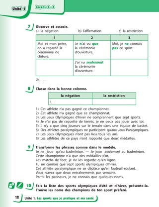 Leçons 3—4
Leçons 3—4
Leçons 3—4
Leçons 3—4
Unité 1. Les sports que je pratique et ma santé
7 Observe et associe.
a) la négation b) l’affirmation c) la restriction
1 2 3
Moi et mon prère,
on a regardé la
cérémonie de
clôture.
Je n’ai vu que
la cérémonie
d’ouverture.
Moi, je ne connais
pas ce sport.
J’ai vu seulement
la cérémonie
d’ouverture.
2c, ...
8 Classe dans la bonne colonne.
la négation la restriction
1,
1) Cet athlète n’a pas gagné ce championnat.
2) Cet athlète n’a gagné que ce championnat.
3) Les Jeux Olympiques d’hiver ne comprennent que sept sports.
4) Je n’ai pas de raquette de tennis, je ne peux pas jouer avec toi.
5) Il n’y a que cinq joueurs sur le terrain dans une équipe de basket.
6) Des athlètes paralympiques ne participent qu’aux Jeux Paralympiques.
7) Les Jeux Olympiques n’ont pas lieu tous les ans.
8) Les athlètes de ce pays n’ont rapporté que deux médailles.
9 Transforme les phrases comme dans le modèle.
Je ne joue qu’au badminton. — Je joue seulement au badminton.
Cette championne n’a que des médailles d’or.
Les matchs de foot, je ne les regarde qu’en ligne.
Tu ne connais que sept sports olympiques d’hiver.
Cet athlète paralympique ne se déplace qu’en fauteuil roulant.
Vous n’avez que deux entraînements par semaine.
Parmi les patineurs, je ne connais que quelques noms.
10 Fais la liste des sports olympiques d’été et d’hiver, présente-la.
Trouve les noms des champions de ton sport préféré.
Unité 1
Unité 1
Unité 1
Unité 1
12
 