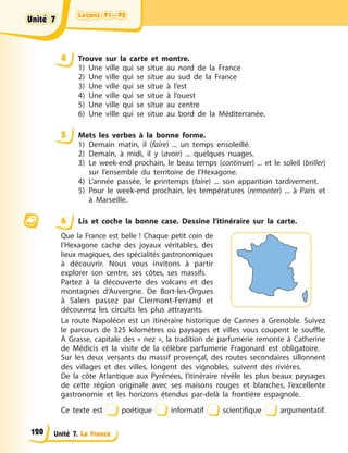 Leçons 91—92
Leçons 91—92
Leçons 91—92
Leçons 91—92
Unité 7. La France
4 Trouve sur la carte et montre.
1) Une ville qui se situe au nord de la France
2) Une ville qui se situe au sud de la France
3) Une ville qui se situe à l’est
4) Une ville qui se situe à l’ouest
5) Une ville qui se situe au centre
6) Une ville qui se situe au bord de la Méditerranée.
5 Mets les verbes à la bonne forme.
1) Demain matin, il (faire) ... un temps ensoleillé.
2) Demain, à midi, il y (avoir) ... quelques nuages.
3) Le week-end prochain, le beau temps (continuer) ... et le soleil (briller)
sur l’ensemble du territoire de l’Hexagone.
4) L’année passée, le printemps (faire) ... son apparition tardivement.
5) Pour le week-end prochain, les températures (remonter) ... à Paris et
à Marseille.
6 Lis et coche la bonne case. Dessine l’itinéraire sur la carte.
Que la France est belle ! Chaque petit coin de
l’Hexagone cache des joyaux véritables, des
lieux magiques, des spécialités gastronomiques
à découvrir. Nous vous invitons à partir
explorer son centre, ses côtes, ses massifs.
Partez à la découverte des volcans et des
montagnes d’Auvergne. De Bort-les-Orgues
à Salers passez par Clermont-Ferrand et
découvrez les circuits les plus attrayants.
La route Napoléon est un itinéraire historique de Cannes à Grenoble. Suivez
le parcours de 325 kilomètres où paysages et villes vous coupent le souffle.
À Grasse, capitale des « nez », la tradition de parfumerie remonte à Catherine
de Médicis et la visite de la célèbre parfumerie Fragonard est obligatoire.
Sur les deux versants du massif provençal, des routes secondaires sillonnent
des villages et des villes, longent des vignobles, suivent des rivières.
De la côte Atlantique aux Pyrénées, l’itinéraire révèle les plus beaux paysages
de cette région originale avec ses maisons rouges et blanches, l’excellente
gastronomie et les horizons étendus par-delà la frontière espagnole.
Ce texte est poétique informatif scientifique argumentatif.
Unité 7
Unité 7
Unité 7
Unité 7
120
 