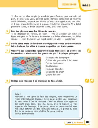 Leçons 93—94
Leçons 93—94
Leçons 93—94
Leçons 93—94
Unité 7. La France
1) plus tôt, un aller simple, je voudrais, pour Genève, pour un train qui
part. 2) plus tard, vous, pouvez partir, demain après-midi. 3) réserver,
aussi facilement, tu peux, sur le site, qu’avec cette application, ton billet.
4) il faut, plus attentivement, à la gare, écouter les annonces. 5) le billet
première classe, le billet seconde classe, plus cher, coûte.
5 Fais tes phrases avec les éléments donnés.
1) se déplacer en voiture, en train — vite 2) acheter son billet en
ligne, en gare — facilement 3) réserver son billet aller-retour, un billet
simple — cher 4) choisir son trajet, rester en ville — longtemps
6 Sur la carte, trace un itinéraire de voyage en France que tu voudrais
faire. Indique les villes à travers lesquelles ton trajet passe.
7 Observe ces spécialités gastronomiques françaises et donne tes
impressions : aimerais-tu les goûter ou pas ? Explique pourquoi.
Escargots de Bourgogne
Cuisses de grenouille à la crème
Crêpes bretonnes
Bouillabaisse
Fromage Maroilles
Moutarde de Dijon
Quiche lorraine
8 Rédige une réponse à ce message de ton ami(e).
Salut !
Mercredi à 16h, après la fête des langues, nous organisons un
repas international. Chaque élève peut inviter une personne.
Tu veux venir ? On va s’amuser ! Tous les élèves vont apporter
des plats d’un pays. Pour ma classe, c’est la France. Je vais
apporter du fromage. Si tu peux, viens au supermarché avec
moi pour acheter un des fromages français. J’ai pensé au Brie.
Toi, tu as toujours plein d’idées. Tu peux m’aider.
Bisous, Emmanuelle
Unité 7
Unité 7
Unité 7
Unité 7
123
 
