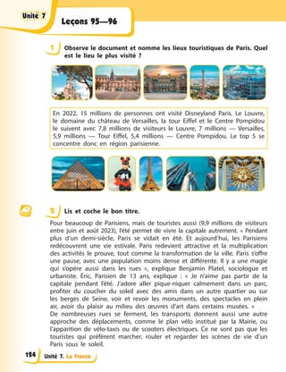 Unité 7. La France
Leçons 95—96
1 Observe le document et nomme les lieux touristiques de Paris. Quel
est le lieu le plus visité ?
En 2022, 15 millions de personnes ont visité Disneyland Paris. Le Louvre,
le domaine du château de Versailles, la tour Eiffel et le Centre Pompidou
le suivent avec 7,8 millions de visiteurs le Louvre, 7 millions — Versailles,
5,9 millions — Tour Eiffel, 5,4 millions — Centre Pompidou. Le top 5 se
concentre donc en région parisienne.
2 Lis et coche le bon titre.
Pour beaucoup de Parisiens, mais de touristes aussi (9,9 millions de visiteurs
entre juin et août 2023), l’été permet de vivre la capitale autrement. « Pendant
plus d’un demi-siècle, Paris se vidait en été. Et aujourd’hui, les Parisiens
redécouvrent une vie estivale. Paris redevient attractive et la multiplication
des activités le prouve, tout comme la transformation de la ville. Paris s’offre
une pause, avec une population moins dense et différente. Il y a une magie
qui s’opère aussi dans les rues », explique Benjamin Platel, sociologue et
urbaniste. Éric, Parisien de 13 ans, explique : « Je n’aime pas partir de la
capitale pendant l’été. J’adore aller pique-niquer calmement dans un parc,
profiter du coucher du soleil avec des amis dans un autre quartier ou sur
les berges de Seine, voir et revoir les monuments, des spectacles en plein
air, avoir du plaisir au milieu des œuvres d’art dans certains musées. »
De nombreuses rues se ferment, les transports donnent aussi une autre
approche des déplacements, comme le plan vélo institué par la Mairie, ou
l’apparition de vélo-taxis ou de scooters électriques. Ce ne sont pas que les
touristes qui préfèrent marcher, rouler et regarder les scènes de vie d’un
Paris sous le soleil.
Unité 7
Unité 7
Unité 7
Unité 7
124
 