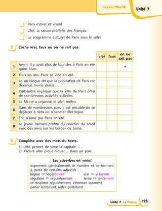 Leçons 95—96
Leçons 95—96
Leçons 95—96
Leçons 95—96
Unité 7. La France
Paris estival et vivant
L’été, la saison préférée des Français
Le programme culturel de Paris sous le soleil
3 Coche vrai, faux ou on ne sait pas.
vrai faux
on ne
sait pas
1
Avant, il y avait plus de touristes à Paris en été
qu’en hiver.

2 Tous les ans, Paris se vide en été.
3
Le sociologue dit que la population de Paris est
devenue moins dense.
4
L’urbaniste explique que la ville de Paris offre
de nombreuses activités estivales.
5 La Mairie a organisé le plan métro.
6
Dans de nombreuses rues, il est possible de se
déplacer à vélo ou à scooter électrique.
7 Éric n’aime pas Paris en été.
8
Le jeune Parisien profite du coucher du soleil
avec des amis sur les berges de Seine.
4 Complète avec des mots du texte.
1) L’été permet de vivre la capitale ... .
2) J’adore aller pique-niquer ... dans un parc.
Les adverbes en -ment
expriment généralement la manière et se forment
à partir de certains adjectifs :
légère  légèrement vrai  vraiment
régulière  régulièrement lente  lentement
se disputer régulièrement, s’étonner vraiment,
parler lentement, aider gentiment
Unité 7
Unité 7
Unité 7
Unité 7
125
 