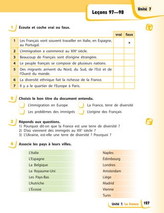Unité 7. La France
Leçons 97—98
1 Écoute et coche vrai ou faux.
vrai faux
1 Les Français vont souvent travailler en Italie, en Espagne,
au Portugal.

2 L’immigration a commencé au XIXe
siècle.
3 Beaucoup de Français sont d’origine étrangère.
4 Le peuple français se compose de plusieurs nations.
5 Des migrants arrivent du Nord, du Sud, de l’Est et de
l’Ouest du monde.
6 La diversité ethnique fait la richesse de la France.
7 Il y a le quartier de l’Europe à Paris.
2 Choisis le bon titre du document entendu.
L’immigration en Europe La France, terre de diversité
Les problèmes des immigrés L’origine des Français
3 Réponds aux questions.
1) Pourquoi dit-on que la France est une terre de diversité ?
2) D’où viennent des immigrés au XXe
siècle ?
3) L’Ukraine, est-elle une terre de diversité ? Pourquoi ?
4 Associe les pays à leurs villes.
L’Italie
L’Espagne
La Belgique
Le Royaume-Uni
Les Pays-Bas
L’Autriche
L’Écosse
Naples
Édimbourg
Londres
Amsterdam
Liège
Madrid
Vienne
Turin
Unité 7
Unité 7
Unité 7
Unité 7
127
 