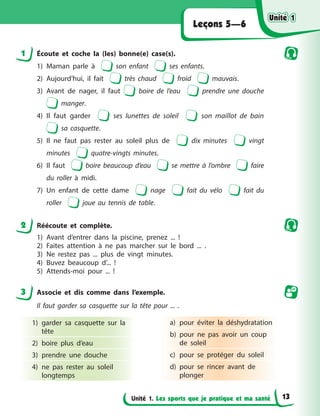 Unité 1. Les sports que je pratique et ma santé
Leçons 5—6
1 Écoute et coche la (les) bonne(e) case(s).
1) Maman parle à son enfant ses enfants.
2) Aujourd’hui, il fait très chaud froid mauvais.
3) Avant de nager, il faut boire de l’eau prendre une douche
manger.
4) Il faut garder ses lunettes de soleil son maillot de bain
sa casquette.
5) Il ne faut pas rester au soleil plus de dix minutes vingt
minutes quatre-vingts minutes.
6) Il faut boire beaucoup d’eau se mettre à l’ombre faire
du roller à midi.
7) Un enfant de cette dame nage fait du vélo fait du
roller joue au tennis de table.
2 Réécoute et complète.
1) Avant d’entrer dans la piscine, prenez ... !
2) Faites attention à ne pas marcher sur le bord ... .
3) Ne restez pas ... plus de vingt minutes.
4) Buvez beaucoup d’... !
5) Attends-moi pour ... !
3 Associe et dis comme dans l’exemple.
Il faut garder sa casquette sur la tête pour ... .
1) garder sa casquette sur la
tête
2) boire plus d’eau
3) prendre une douche
4) ne pas rester au soleil
longtemps
a) pour éviter la déshydratation
b) pour ne pas avoir un coup
de soleil
c) pour se protéger du soleil
d) pour se rincer avant de
plonger
Unité 1
Unité 1
Unité 1
Unité 1
13
 