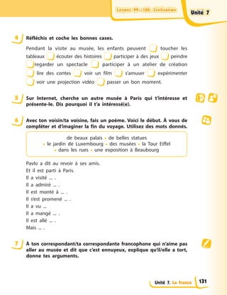 Leçons 99—100. Civilisation
Leçons 99—100. Civilisation
Leçons 99—100. Civilisation
Leçons 99—100. Civilisation
Unité 7. La France
4 Réfléchis et coche les bonnes cases.
Pendant la visite au musée, les enfants peuvent toucher les
tableaux écouter des histoires participer à des jeux peindre
regarder un spectacle participer à un atelier de création
lire des contes voir un film s’amuser expérimenter
voir une projection vidéo passer un bon moment.
5 Sur Internet, cherche un autre musée à Paris qui t’intéresse et
présente-le. Dis pourquoi il t’a intéressé(e).
6 Avec ton voisin/ta voisine, fais un poème. Voici le début. À vous de
compléter et d’imaginer la fin du voyage. Utilisez des mots donnés.
de beaux palais • de belles statues
• le jardin de Luxembourg • des musées • la Tour Eiffel
• dans les rues • une exposition à Beaubourg
Pavlo a dit au revoir à ses amis.
Et il est parti à Paris.
Il a visité ... .
Il a admiré ... .
Il est monté à ... .
Il s’est promené ... .
Il a vu ...
Il a mangé ... .
Il est allé ... .
Mais ... .
7 À ton correspondant/ta correspondante francophone qui n’aime pas
aller au musée et dit que c’est ennuyeux, explique qu’il/elle a tort,
donne tes arguments.
Unité 7
Unité 7
Unité 7
Unité 7
131
 