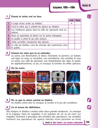 Unité 8. Mes loisirs. Les sorties culturelles
Leçons 105—106
1 Écoute et coche vrai ou faux.
vrai faux
1 Il s’agit d’une sortie au théâtre. 
2 C’est la mère qui a acheté les places au théâtre.
3 Les meilleures places dans la salle de spectacle sont au
balcon.
4 Dans ce spectacle, le décor sur la scène changeait.
5 Le public a aimé le jeu des acteurs.
6 Cette comédie comportait des danses.
7 Le rôle du théâtre, c’est de stimuler des sentiments chez
le public.
2 Entoure les mots que tu as entendus.
La scène, une illumination, le décor, l’orchestre, le parterre, un balcon,
une loge, un rang, un comédien, une comédienne, une comédie, la mise
en scène, une salle de spectacle, une interprétation des rôles, le public,
les applaudissements, un jeu, la musique, la lumière, les effets spéciaux.
3 Dis les noms.
4 Dis ce que tu aimes surtout au théâtre.
Au théâtre, j’aime bien la musique, la lumière et le jeu des comédiens.
5 Lis et trouve les définitions.
Dès l’origine, le théâtre a évolué selon deux grandes tendances : le comique
et le tragique. Dans les tragédies, il est question de vie ou de mort. Les
tragédies cherchent à provoquer des émotions des spectateurs. Les comédies
montrent aux spectateurs les aspects ridicules d’une personne ou d’une
Unité 8
Unité 8
Unité 8
Unité 8
135
 