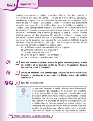 Leçons 105—106
Leçons 105—106
Leçons 105—106
Leçons 105—106
Unité 8. Mes loisirs. Les sorties culturelles
société pour amuser et, parfois, pour faire réfléchir. Dans les comédies, il
y a toujours des jeux de scènes — coups de bâton, chutes, poursuites,
nombreuses intrigues. Une représentation théâtrale commence toujours par le
rituel dit des « 3 coups ». On appelle « action » l’ensemble des événements
racontés dans une pièce de théâtre. Une pièce de théâtre est divisée en
« actes », qui correspondent chacun à un moment de l’action représentée.
Le passage d’« un acte » à un autre s’accompagne souvent d’un changement
de décor. « L’entracte » est le temps qui sépare un acte du suivant. Le texte
théâtral repose sur des dialogues. On appelle « réplique » chaque prise
de parole, chaque énoncé dit par un personnage aux autres. Le metteur
en scène est la personne qui organise la représentation théâtrale à partir
du texte. Il décide des décors, des objets, des éclairages et de tout ce qui
concerne les comédiens (costumes, gestes, voix).
a) La différence entre une comédie et une tragédie : ...
b) Comment commence un spectacle ?
c) Un acte, qu’est-ce que c’est ?
d) Qu’est-ce qu’on appelle « un entracte » ?
e) Une « replique », qu’est-ce que c’est ?
6 Avec ton voisin/ta voisine, discute le genre théâtral préféré, le rôle
du théâtre et ta dernière sortie au théâtre. Voudrais-tu devenir
metteur en scène ? Pourquoi ?
7 Trouve et présente trois dramaturges (auteurs de pièces de théâtre)
français et ukrainiens et leurs œuvres. Quelles pièces de théâtre
connais-tu ?
8 Écris ton commentaire.
Inconnu
Les pratiques théâtrales à l’école s’affirment dans la continuité
et l’universalité de l’éducation et présentent des bienfaits
pour les jeunes. Depuis une vingtaine d’années, elles sont
présentées comme un moyen d’aide aux difficultés scolaires
des élèves, une réponse aux problèmes d’insertion sociale et
une solution à la créativité, en relation avec l’apprentissage.
Le théâtre favorise l’appropriation d’une culture qui n’est pas
seulement une culture de contact avec les œuvres mais une
manière de construire une relation active avec le monde.
C’est aussi un moyen de former les spectateurs de demain.
136
Unité 8
Unité 8
Unité 8
Unité 8
 