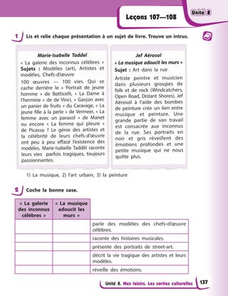 Unité 8. Mes loisirs. Les sorties culturelles
Leçons 107—108
1 Lis et relie chaque présentation à un sujet de livre. Trouve un intrus.
Marie-Isabelle Taddeï
« La galerie des inconnus célèbres »
Sujets : Modèles (art), Artistes et
modèles, Chefs-d’œuvre
100 œuvres — 100 vies. Qui se
cache derrière le « Portrait de jeune
homme » de Botticelli, « La Dame à
l’hermine » de de Vinci, « Garçon avec
un panier de fruits » du Caravage, « La
jeune fille à la perle » de Vermeer, « La
femme avec un parasol » de Manet
ou encore « La femme qui pleure »
de Picasso ? Le génie des artistes et
la célébrité de leurs chefs-d’œuvre
ont peu à peu effacé l’existence des
modèles. Marie-Isabelle Taddéï raconte
leurs vies parfois tragiques, toujours
p
passionnantes.
Jef Aérosol
« La musique adoucit les murs »
Sujet : Art dans la rue
Artiste peintre et musicien
dans plusieurs groupes de
folk et de rock (Windcatchers,
Open Road, Distant Shores), Jef
Aérosol à l’aide des bombes
de peinture crée un lien entre
musique et peinture. Une
grande partie de son travail
est consacrée aux inconnus
de la rue. Ses portraits en
noir et gris réveillent des
émotions profondes et une
petite musique qui ne nous
quitte plus.
1) La musique, 2) l’art urbain, 3) la peinture
2 Coche la bonne case.
« La galerie
des inconnus
célèbres »
« La musique
adoucit les
murs »
parle des modèles des chefs-d’œuvre
célèbres.
raconte des histoires musicales.
présente des portraits de street-art.
décrit la vie tragique des artistes et leurs
modèles.
réveille des émotions.
Unité 8
Unité 8
Unité 8
Unité 8
137
 