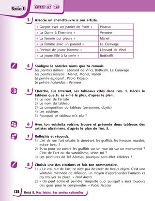 Leçons 107—108
Leçons 107—108
Leçons 107—108
Leçons 107—108
Unité 8. Mes loisirs. Les sorties culturelles
3 Associe un chef-d’œuvre à son artiste.
« Garçon avec un panier de fruits » Picasso
« La Dame à l’hermine » Vermeer
« La femme qui pleure » Manet
« La femme avec un parasol » Le Caravage
« Portrait de jeune homme » Léonard de Vinci
« La jeune fille à la perle » Botticelli
4 Souligne le nom/les noms que tu connais.
Les peintres italiens : Léonard de Vinci, Botticelli, Le Caravage
Les peintres français : Manet, Monet, Renoir
Le peintre espagnol : Pablo Picasso
Le peintre hollandais : Vermeer
5 Cherche, sur Internet, les tableaux cités dans l’ex. 3. Décris le
tableau que tu as aimé le plus, d’après le plan.
1) Le nom de l’artiste
2) Le nom du tableau
3) La composition du tableau (personnes, objets)
4) Les couleurs
5) Pourquoi ce tableau m’a plu ?
6 Avec ton voisin/ta voisine, trouve et présente deux tableaux des
artistes ukrainiens, d’après le plan de l’ex. 5.
7 Réfléchis et réponds.
1) L’art de rue, l’art urbain, le street-art, les graffitis, les fresques murales,
est-ce beau ?
2) Es-tu pour ou contre les graffitis sur un mur ou sur un monument ?
C’est de l’art ou du vandalisme, selon toi ?
3) Les peintures de Jef Aérosol, pourquoi sont-elles célèbres ?
8 Choisis une des citations et fais ton commentaire.
1) « Le vrai but de l’art, ce n’est pas de créer de beaux objets. C’est une
véritable méthode de réflexion, un moyen d’appréhender l’univers et
d’y trouver sa place. » Paul Auster
2) « On peut écrire et peindre n’importe quoi puisqu’il y aura toujours
des gens pour le comprendre. » Pablo Picasso
138
Unité 8
Unité 8
Unité 8
Unité 8
 