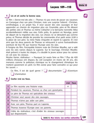 Unité 8. Mes loisirs. Les sorties culturelles
Leçons 109—110
1 Lis et et coche la bonne case.
Le film « Donne-moi des ailes » : Thomas n’a pas envie de passer ses vacances
en Camargue chez son père Christian, mais une surprise l’attend : Christian,
ornithologue, a un projet fou. Il veut sauver des oies sauvages et leur
apprendre un chemin de migration plus sûr. Ensemble, père et fils élèvent
des petites oies et Thomas va même s’attacher à la bernache nonnette Akka
accidentellement mêlée aux oies. Enfin prêts, ils partent en Norvège, point
de départ de la migration des oies. Les choses ne se déroulent pas comme
prévu, et Thomas décide de prendre les commandes d’un petit avion ULM à
la place de son père. Sa mère Paola s’inquiète et rejoint la Laponie. Et c’est
ainsi que les deux parents de Thomas se retrouvent à suivre l’extraordinaire
aventure de leur fils qui traverse l’Europe avec les oies.
À l’origine du film, l’incroyable histoire vraie de Christian Moullec, qui a volé
avec les oies naines depuis la Laponie. Sur le tournage, Christian Moullec
était présent à toutes les étapes, il a doublé le jeune acteur pour les scènes
en vol avec les oiseaux.
Nicolas Vanier, réalisateur : « Pourquoi j’ai voulu faire ce film ? Plus de 420
millions d’oiseaux ont disparu du ciel européen en moins de 30 ans, des
menaces comme la pollution chimique ou le changement climatique les
mettent gravement en péril. Ce film existe pour faire connaître ce qui peut
les sauver. »
Ce film, il est de quel genre ? documentaire d’aventure
d’animation
2 Coche vrai ou faux.
vrai faux
1 Le film raconte une histoire vraie. 
2 Pendant les vacances, Thomas va chez son grand-père.
3 Le père de Thomas est spécialiste des oiseaux.
4 Christian veut sauver des oies sauvages.
5 Thomas n’aime pas aider son père.
6 Avec son père, Thomas part en Laponie.
7 Thomas traverse l’Europe avec ses parents.
8 L’idée du réalisateur, c’est d’aider les oiseaux sauvages
qui disparaissent.
Unité 8
Unité 8
Unité 8
Unité 8
139
 