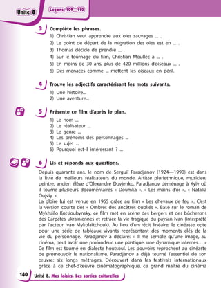 Leçons 109—110
Leçons 109—110
Leçons 109—110
Leçons 109—110
Unité 8. Mes loisirs. Les sorties culturelles
3 Complète les phrases.
1) Christian veut apprendre aux oies sauvages ... .
2) Le point de départ de la migration des oies est en ... .
3) Thomas décide de prendre ... .
4) Sur le tournage du film, Christian Moullec a ... .
5) En moins de 30 ans, plus de 420 millions d’oiseaux ... .
6) Des menaces comme ... mettent les oiseaux en péril.
4 Trouve les adjectifs caractérisant les mots suivants.
1) Une histoire...
2) Une aventure...
5 Présente ce film d’après le plan.
1) Le nom ...
2) Le réalisateur ...
3) Le genre ...
4) Les prénoms des personnages ...
5) Le sujet ...
6) Pourquoi est-il intéressant ? ...
6 Lis et réponds aux questions.
Depuis quarante ans, le nom de Serguiï Paradjanov (1924—1990) est dans
la liste de meilleurs réalisateurs du monde. Artiste pluriethnique, musicien,
peintre, ancien élève d’Olexandre Dovjenko, Paradjanov déménage à Kyїv où
il tourne plusieurs documentaires « Doumka », « Les mains d’or », « Natalia
Oujviy ».
La gloire lui est venue en 1965 grâce au film « Les chevaux de feu ». C’est
la version courte des « Ombres des ancêtres oubliés ». Basé sur le roman de
Mykhaïlo Kotsioubynsky, ce film met en scène des bergers et des bûcherons
des Carpates ukrainiennes et retrace la vie tragique du paysan Ivan (interprété
par l’acteur Ivan Mykolaïtchouk). Au lieu d’un récit linéaire, le cinéaste opte
pour une série de tableaux vivants représentant des moments clés de la
vie du personnage. Paradjanov a déclaré: « Il me semble qu’une image, au
cinéma, peut avoir une profondeur, une plastique, une dynamique internes… »
Ce film est tourné en dialecte houtsoul. Les pouvoirs reprochent au cinéaste
de promouvoir le nationalisme. Paradjanov a déjà tourné l’essentiel de son
œuvre: six longs métrages. Découvert dans les festivals internationaux
grâce à ce chef-d’œuvre cinématographique, ce grand maître du cinéma
140
Unité 8
Unité 8
Unité 8
Unité 8
 