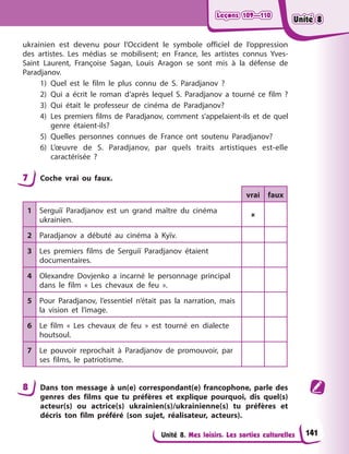 Leçons 109—110
Leçons 109—110
Leçons 109—110
Leçons 109—110
Unité 8. Mes loisirs. Les sorties culturelles
ukrainien est devenu pour l’Occident le symbole officiel de l’oppression
des artistes. Les médias se mobilisent; en France, les artistes connus Yves-
Saint Laurent, Françoise Sagan, Louis Aragon se sont mis à la défense de
Paradjanov.
1) Quel est le film le plus connu de S. Paradjanov ?
2) Qui a écrit le roman d’après lequel S. Paradjanov a tourné ce film ?
3) Qui était le professeur de cinéma de Paradjanov?
4) Les premiers films de Paradjanov, comment s’appelaient-ils et de quel
genre étaient-ils?
5) Quelles personnes connues de France ont soutenu Paradjanov?
6) L’œuvre de S. Paradjanov, par quels traits artistiques est-elle
caractérisée ?
7 Coche vrai ou faux.
vrai faux
1 Serguiï Paradjanov est un grand maître du cinéma
ukrainien.

2 Paradjanov a débuté au cinéma à Kyїv.
3 Les premiers films de Serguiï Paradjanov étaient
documentaires.
4 Olexandre Dovjenko a incarné le personnage principal
dans le film « Les chevaux de feu ».
5 Pour Paradjanov, l’essentiel n’était pas la narration, mais
la vision et l’image.
6 Le film « Les chevaux de feu » est tourné en dialecte
houtsoul.
7 Le pouvoir reprochait à Paradjanov de promouvoir, par
ses films, le patriotisme.
8 Dans ton message à un(e) correspondant(e) francophone, parle des
genres des films que tu préfères et explique pourquoi, dis quel(s)
acteur(s) ou actrice(s) ukrainien(s)/ukrainienne(s) tu préfères et
décris ton film préféré (son sujet, réalisateur, acteurs).
141
Unité 8
Unité 8
Unité 8
Unité 8
 