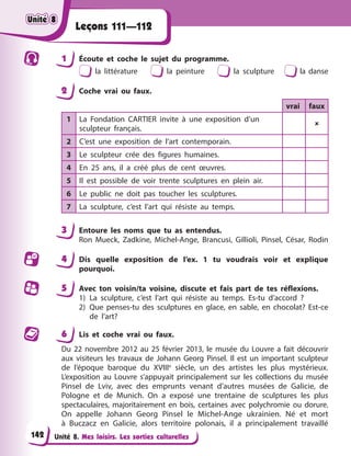 Unité 8. Mes loisirs. Les sorties culturelles
Leçons 111—112
1 Écoute et coche le sujet du programme.
la littérature la peinture la sculpture la danse
2 Coche vrai ou faux.
vrai faux
1 La Fondation CARTIER invite à une exposition d’un
sculpteur français.

2 C’est une exposition de l’art contemporain.
3 Le sculpteur crée des figures humaines.
4 En 25 ans, il a créé plus de cent œuvres.
5 Il est possible de voir trente sculptures en plein air.
6 Le public ne doit pas toucher les sculptures.
7 La sculpture, c’est l’art qui résiste au temps.
3 Entoure les noms que tu as entendus.
Ron Mueck, Zadkine, Michel-Ange, Brancusi, Gillioli, Pinsel, César, Rodin
4 Dis quelle exposition de l’ex. 1 tu voudrais voir et explique
pourquoi.
5 Avec ton voisin/ta voisine, discute et fais part de tes réflexions.
1) La sculpture, c’est l’art qui résiste au temps. Es-tu d’accord ?
2) Que penses-tu des sculptures en glace, en sable, en chocolat? Est-ce
de l’art?
6 Lis et coche vrai ou faux.
Du 22 novembre 2012 au 25 février 2013, le musée du Louvre a fait découvrir
aux visiteurs les travaux de Johann Georg Pinsel. Il est un important sculpteur
de l’époque baroque du XVIIIe
siècle, un des artistes les plus mystérieux.
L’exposition au Louvre s’appuyait principalement sur les collections du musée
Pinsel de Lviv, avec des emprunts venant d’autres musées de Galicie, de
Pologne et de Munich. On a exposé une trentaine de sculptures les plus
spectaculaires, majoritairement en bois, certaines avec polychromie ou dorure.
On appelle Johann Georg Pinsel le Michel-Ange ukrainien. Né et mort
à Buczacz en Galicie, alors territoire polonais, il a principalement travaillé
Unité 8
Unité 8
Unité 8
Unité 8
142
 