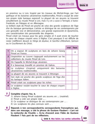 Leçons 111—112
Leçons 111—112
Leçons 111—112
Leçons 111—112
Unité 8. Mes loisirs. Les sorties culturelles
en province ou à Lviv. Inspiré par les travaux de Michel-Ange, par l’art
gothique et les boiseries ukrainiennes traditionnelles, Pinsel a essayé de créer
son propre style baroque expressif. La plupart de ses œuvres se trouvent
actuellement au musée Pinsel à Lviv, mais il y en a aussi à Ternopil, à Ivano-
Frankivsk, en Pologne et en Allemagne.
Le brillant style de Pinsel est proche de celui des grands sculpteurs de l’âge
d’or du baroque germanique. L’artiste se distingue de ses contemporains par
une gestuelle vive et démonstrative, une grande expressivité et dynamisme,
une caractérisation très personnelle des draperies.
Pinsel créait ses travaux pour les gens simples et il avait envie de toucher
le cœur de chaque croyant venu à l’église. C’est pourquoi il est difficile de
rester indifférent devant la Vièrge de douleur, le Sacrifice d’Abraham, Samson
ou le Crucifiement du Christ.
vrai faux
1 On a exposé 30 sculptures en bois de Johann Georg
Pinsel en France.

2 L’exposition au Louvre s’appuyait exclusivement sur les
collections du musée Pinsel de Lviv.
3 On l’appelle le Michel-Ange ukrainien.
4 Il a beaucoup travaillé en province de Galicie.
5 Le sculpteur s’inspirait uniquement des boiseries
ukrainiennes traditionnelles.
6 La plupart de ses œuvres se trouvent à l’étranger.
7 Son style est proche des grands sculpteurs de l’âge d’or
du baroque italien.
8 Pinsel créait ses sculptures pour les riches.
9 Le sculpteur voulait toucher le cœur de chaque croyant
à l’église.
7 Complète d’après l’ex. 6.
1) Johann Georg Pinsel sculptait ses œuvres en ... (matériel).
2) Pinsel a créé son propre style ... .
3) Ce sculpteur se distingue de ses contemporains par ... .
4) Les sculptures les plus connues sont ... .
8 Réponds à ton correspondant/ta correspondante francophone qui,
dans son message, a cité la phrase de Gustave Flaubert « L’art est
la recherche de l’inutile ». Es-tu d’accord avec l’idée de Gustave
Flaubert ? Fais part de tes réflexions.
143
Unité 8
Unité 8
Unité 8
Unité 8
 