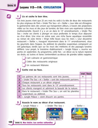 Unité 8. Mes loisirs. Les sorties culturelles
CIVILISATION
Leçons 113—114.
1 Lis et coche le bon titre.
Ces trois jeunes n’ont que 25 ans mais les voilà à la tête de deux des restaurants
les plus originaux de Paris « Under The Sea » et « Stellar ». Leur idée est d’imaginer
la gastronomie dans des univers qui transportent ailleurs, à travers des projections
vidéo sur les murs et des jeux de lumière, de faire vivre une expérience culinaire
multisensorielle. Ouvert il y a un an dans le 13e
arrondissement, « Under The
Sea » invite ses clients à plonger en eaux profondes le temps d’un déjeuner
ou d’un dîner. Une mise en scène avec une riche faune aquatique ressemble
au roman de Jules Verne « Vingt mille lieues sous les mers ». Leur deuxième
restaurant « Stellar », inauguré récemment dans le 11e
arrondissement, situe
les gourmets dans l’espace. Au plafond, les planètes suspendues composent un
ciel galactique, tandis que sur les murs des météores et des paysages lunaires
défilent. Leur projet, le troisième établissement « Jungle Palace », ouvrira ses
portes en septembre. Au programme, cette fois : un décor où la nature reprend
ses droits, où lustres et lianes s’entremêlent au-dessus de grandes tables nappées.
L’art culinaire et gastronomique
L’idée des restaurants originaux
Un restaurant littéraire
2 Coche vrai ou faux.
vrai faux
1 Les patrons de ces restaurants sont très jeunes. 
2 « Under The Sea » et « Stellar » sont des restaurants parisiens.
3 Chaque restaurant a un décor original.
4 Tous les restaurants sont dans le 13e
arrondissement.
5 Les clients mangent et admirent la beauté de la nature.
6 Dans le restaurant « Under The Sea », on voit les planètes
suspendues au plafond.
7 « Jungle Palace » vient d’ouvrir ses portes.
3 Associe le nom au décor d’un restaurant.
« Jungle Palace » « Under The Sea » « Stellar »
Unité 8
Unité 8
Unité 8
Unité 8
144
 