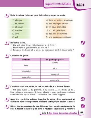 Leçons 113—114. Civilisation
Leçons 113—114. Civilisation
Leçons 113—114. Civilisation
Leçons 113—114. Civilisation
Unité 8. Mes loisirs. Les sorties culturelles
4 Relie les deux colonnes pour faire des groupes de mots.
1) plonger
2) se trouver
3) observer
4) admirer
5) vivre
6) voir
a) dans un univers aquatique
b) des paysages lunaires
c) en eaux profondes
d) un ciel galactique
e) des jeux de lumière
f) une expérience culinaire
5 Réfléchis et dis.
1) Qui est Jules Verne ? Quel roman a-t-il écrit ?
2) Est-ce que la gastronomie est un art ?
3) Pourquoi le design et le décor du restaurant sont-ils importants ?
6 Complète la grille.
L’infinitif Le participe passé
ouvert
faire
vécu
reprendre
inauguré
suspendre
entremêlé
7 Complète avec un verbe de l’ex. 6. Mets-le à la bonne forme.
1) Un beau lustre ... du plafond. 2) La nature ... ses droits. 3) Ils ...
leur troisième restaurant. 4) Leurs clients ... une expérience culinaire
extraordinaire. 5) Les lianes ... au-dessus des tables nappées.
8 Avec ton voisin/ta voisine, imagine le décor d’un restaurant et
choisis le nom correspondant. Présente votre projet devant la classe.
9 Décris tes impressions de ton déjeuner dans un des restaurants de
l’ex. 1. Qu’est-ce que tu y as aimé ? Pourquoi voudrais-tu y revenir ?
145
Unité 8
Unité 8
Unité 8
Unité 8
 