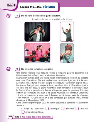 Unité 8. Mes loisirs. Les sorties culturelles
Leçons 115—116. RÉVISION
1 Dis le style de musique qu’ils écoutent.
le rock — le rap — le métal — la techno
2 Lis et coche la bonne catégorie.
Une grande victoire ! En 2022, la France a remporté pour la deuxième fois
l’Eurovision des enfants, avec le chanteur Lissandro.
L’Eurovision Junior, c’est une compétition internationale, version du célèbre
concours l’Eurovision. Elle est dédiée aux candidats âgés de 9 à 14 ans.
La France des adultes n’a plus gagné le concours l’Eurovision depuis 1977,
les jeunes Français ont remporté leur deuxième titre à l’Eurovision junior
en trois ans. En 2020, la jeune Valentina avait remporté le concours pour
la France. Cela a permis à la France d’organiser pour la première fois une
édition du concours, en 2021 à la Seine Musicale. Le chanteur Lissandro,
13 ans, a remporté le concours à Erevan, en Arménie, avec la chanson
« Oh Maman ! ». Cette chanson a été composée par Barbara Pravi, arrivée
deuxième à l’Eurovision 2021.
Cette victoire signifie qu’en 2023 la France accueille le concours « L’Eurovision
Junior ».
Il s’agit du concours poétique théâtral musical
cinématographique.
Unité 8
Unité 8
Unité 8
Unité 8
146
 