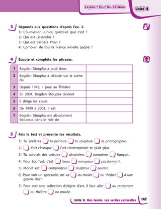 Leçons 115—116. Révision
Leçons 115—116. Révision
Leçons 115—116. Révision
Leçons 115—116. Révision
Unité 8. Mes loisirs. Les sorties culturelles
3 Réponds aux questions d’après l’ex. 2.
1) L’Eurovision Junior, qu’est-ce que c’est ?
2) Qui est Lissandro ?
3) Qui est Barbara Pravi ?
4) Combien de fois la France a-t-elle gagné ?
4 Écoute et complète les phrases.
1 Bogdan Stoupka a joué dans
2 Bogdan Stoupka a débuté sur la scène
du
3 Depuis 1978, il joue au Théâtre
4 En 2001, Bogdan Stoupka devient
5 Il dirige les cours
6 De 1999 à 2001, il est
7 Bogdan Stoupka est absolument
fabuleux dans le rôle de
5 Fais le test et présente tes résultats.
1) Tu préfères la peinture la sculpture la photographie.
2) L’art classique l’art contemporain te plaît plus.
3) Tu connais des artistes ukrainiens européens français.
4) Pour toi, l’art, c’est beau ennuyeux passionnant.
5) Monet est compositeur sculpteur peintre.
6) Pour voir un spectacle, on va au musée au théâtre à une
galerie d’art.
7) Pour voir une collection d’objets d’art, il faut aller au restaurant
au théâtre au musée.
147
Unité 8
Unité 8
Unité 8
Unité 8
 