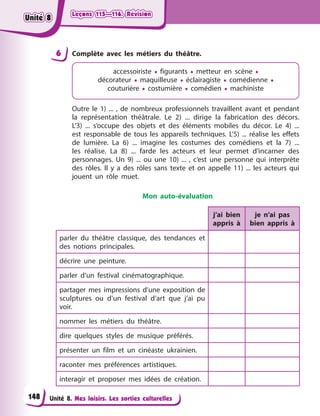 Leçons 115—116. Révision
Leçons 115—116. Révision
Unité 8. Mes loisirs. Les sorties culturelles
Leçons 115—116. Révision
Leçons 115—116. Révision
6 Complète avec les métiers du théâtre.
accessoiriste • figurants • metteur en scène •
décorateur • maquilleuse • éclairagiste • comédienne •
couturière • costumière • comédien • machiniste
Outre le 1) ... , de nombreux professionnels travaillent avant et pendant
la représentation théâtrale. Le 2) ... dirige la fabrication des décors.
L’3) ... s’occupe des objets et des éléments mobiles du décor. Le 4) ...
est responsable de tous les appareils techniques. L’5) ... réalise les effets
de lumière. La 6) ... imagine les costumes des comédiens et la 7) ...
les réalise. La 8) ... farde les acteurs et leur permet d’incarner des
personnages. Un 9) ... ou une 10) ... , c’est une personne qui interprète
des rôles. Il y a des rôles sans texte et on appelle 11) ... les acteurs qui
jouent un rôle muet.
Mon auto-évaluation
j’ai bien
appris à
je n’ai pas
bien appris à
parler du théâtre classique, des tendances et
des notions principales.
décrire une peinture.
parler d’un festival cinématographique.
partager mes impressions d’une exposition de
sculptures ou d’un festival d’art que j’ai pu
voir.
nommer les métiers du théâtre.
dire quelques styles de musique préférés.
présenter un film et un cinéaste ukrainien.
raconter mes préférences artistiques.
interagir et proposer mes idées de création.
148
Unité 8
Unité 8
Unité 8
Unité 8
 