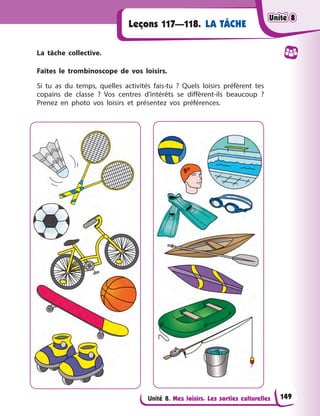 Unité 8. Mes loisirs. Les sorties culturelles
Leçons 117—118. LA TÂCHE
La tâche collective.
Faites le trombinoscope de vos loisirs.
Si tu as du temps, quelles activités fais-tu ? Quels loisirs préfèrent tes
copains de classe ? Vos centres d’intérêts se diffèrent-ils beaucoup ?
Prenez en photo vos loisirs et présentez vos préférences.
Unité 8
Unité 8
Unité 8
Unité 8
149
 