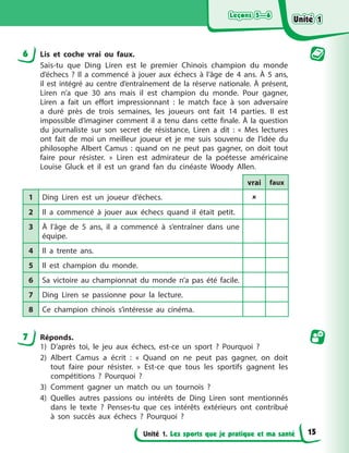 Leçons 5—6
Leçons 5—6
Leçons 5—6
Leçons 5—6
Unité 1. Les sports que je pratique et ma santé
6 Lis et coche vrai ou faux.
Sais-tu que Ding Liren est le premier Chinois champion du monde
d’échecs ? Il a commencé à jouer aux échecs à l’âge de 4 ans. À 5 ans,
il est intégré au centre d’entraînement de la réserve nationale. À présent,
Liren n’a que 30 ans mais il est champion du monde. Pour gagner,
Liren a fait un effort impressionnant : le match face à son adversaire
a duré près de trois semaines, les joueurs ont fait 14 parties. Il est
impossible d’imaginer comment il a tenu dans cette finale. À la question
du journaliste sur son secret de résistance, Liren a dit : « Mes lectures
ont fait de moi un meilleur joueur et je me suis souvenu de l’idée du
philosophe Albert Camus : quand on ne peut pas gagner, on doit tout
faire pour résister. » Liren est admirateur de la poétesse américaine
Louise Gluck et il est un grand fan du cinéaste Woody Allen.
vrai faux
1 Ding Liren est un joueur d’échecs. 
2 Il a commencé à jouer aux échecs quand il était petit.
3 À l’âge de 5 ans, il a commencé à s’entraîner dans une
équipe.
4 Il a trente ans.
5 Il est champion du monde.
6 Sa victoire au championnat du monde n’a pas été facile.
7 Ding Liren se passionne pour la lecture.
8 Ce champion chinois s’intéresse au cinéma.
7 Réponds.
1) D’après toi, le jeu aux échecs, est-ce un sport ? Pourquoi ?
2) Albert Camus a écrit : « Quand on ne peut pas gagner, on doit
tout faire pour résister. » Est-ce que tous les sportifs gagnent les
compétitions ? Pourquoi ?
3) Comment gagner un match ou un tournois ?
4) Quelles autres passions ou intérêts de Ding Liren sont mentionnés
dans le texte ? Penses-tu que ces intérêts extérieurs ont contribué
à son succès aux échecs ? Pourquoi ?
Unité 1
Unité 1
Unité 1
Unité 1
15
 