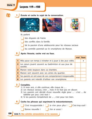 Unité 9. Mes activités extrascolaires et les vacances
Leçons 119—120
1 Écoute et coche le sujet de la conversation.
Ils parlent
des disputes de fratrie
des conflits dans la famille
de la passion d’une adolescente pour les réseaux sociaux
du contrôle parental sur le smartphone de Manon.
2 Après l’écoute, coche vrai ou faux.
vrai faux
1 Mila passe son temps à tchatter et à jouer à des jeux vidéo. 
2 Les sœurs jouent souvent au badminton et aux jeux de
société.
3 Manon reste toujours dans sa chambre.
4 Manon sort souvent avec ses amies du quartier.
5 Ses parents en ont assez de son comportement irresponsable.
6 Les parents ont interdit d’utiliser son smartphone.
3 Complète.
1) À mon avis, si elle continue, elle risque de ... .
2) Les réseaux sociaux, c’est ... mais il ne faut pas en abuser.
3) Les parents ont décidé d’une nouvelle règle pour ... : c’est ... de
tablette par jour, c’est tout !
4) Si tes parents t’empêchent de ... , c’est pour ton bien.
4 Coche les phrases qui expriment le mécontentement.
C’est insupportable ! Je n’en peux plus ! C’est trop cool !
Bonne nouvelle ! J’en ai assez !
Unité 9
Unité 9
Unité 9
Unité 9
150
 