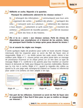 Leçons 119—120
Leçons 119—120
Leçons 119—120
Leçons 119—120
Unité 9. Mes activités extrascolaires et les vacances
5 Réfléchis et coche. Réponds à la question.
Pourquoi les adolescents adorent-ils les réseaux sociaux ?
Ils échangent des informations communiquent avec leurs amis
organisent des sorties publient des photos partagent des
infos s’amusent seuls ou à plusieurs obtiennent des réponses
à leurs devoirs présentent ce qu’ils savent faire inventent des
contenus découvrent de nouvelles passions se font de nouveaux
amis lisent des livres et des histoires.
6 Dis si tu es « accro » aux réseaux sociaux. Parle du niveau de
dépendance aux smartphones et à Internet de tes ami(e)s. Selon
toi, pourquoi faut-il limiter le temps qu’on passe devant les écrans ?
7 Lis et associe les règles aux images.
Il existe quelques règles de prudence pour surfer en toute sécurité. Chaque
internaute doit les respecter pour se servir du Net de façon sûre et
responsable. Règle no
1 : ne révèle jamais ton code secret, même à ton
meilleur pote. Règle no
2 : n’ouvre jamais une pièce jointe dans un message
de provenance inconnue et ne clique jamais sur un lien dans ce type de
message. Règle no
3 : confie-toi à tes parents pour leur montrer un courrier
bizarre et demande de l’aide pour bloquer les courriers indésirables. Montre
que tu n’as rien à cacher. Règle no
4 : quand tu regardes des vidéos ou
quand tu lis une page web, renseigne-toi d’abord sur l’auteur et informe-toi
pour savoir si le contenu est bien adapté à ton âge.
Règle № ___ Règle № 1 Règle № ___ Règle № ___
8 Fais part de tes réflexions. Comment se servir du Net de façon sûre
et responsable ? Que faut-il faire pour ne pas se mettre en danger
sur Internet ?
151
Unité 9
Unité 9
Unité 9
Unité 9
 