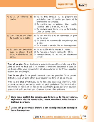 Leçons 121—122
Leçons 121—122
Leçons 121—122
Leçons 121—122
Unité 9. Mes activités extrascolaires et les vacances
4) Tu as un contrôle de
maths.
a) Tu es très stressé. Tu as préparé un
antisèche mais il tombe par terre et la
professeure la ramasse.
b) Tu copies sur ta voisine. Mais quelle
surprise ! Elle a 9 et toi, tu as 6.
c) Tu n’arrives pas à lire le texte de l’antisèche.
C’est un autre sujet.
5) C’est l’heure du dîner.
Ta famille est à table.
a) Tu sers du thé et tu en renverses un peu
sur ta sœur.
b) Tu prends les couverts de ton père qui est
à côté.
c) Tu as sucré la salade. Elle est immangeable.
6) Tu pars en excursion
avec ta classe. Il est
7h30, le réveille n’a pas
sonné.
a) Tu as oublié de le mettre à l’heure.
b) Tu l’as mis à l’heure habituelle : 7h45.
c) Heureusement, tu as mis un deuxième
réveil !
Trois a) ou plus Tu es toujours le premier/la première à faire ou à dire
juste ce qu’il ne faut pas ! Tes copains s’amusent beaucoup à côté de
toi. Essaie d’être plus concentré(e) et fais confiance en toi ! Tu es capable
d’avoir plus de progrès.
Trois b) ou plus Tu te perds souvent dans tes pensées. Tu es plutôt
distrait(e). Fais un petit effort pour revenir sur terre et ça ira mieux.
Trois c) ou plus D’habitude, tu ne fais pas beaucoup d’erreurs, mais
tu peux de temps en temps avoir un petit problème. Ta concentration
émerveille les reines et les rois de la catastrophe parce que c’est souvent
grâce à toi qu’ils ne font pas d’erreurs encore plus sérieuses.
7 Dis le genre préféré des personnages de livre ou de film : aventurier,
explorateur, distrait, catastrophe, savant, coopératif, collectionneur ?
Explique pourquoi.
8 Décris ton personnage préféré à ton correspondant/ta correspon-
dante francophone.
155
Unité 9
Unité 9
Unité 9
Unité 9
 