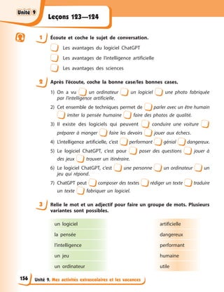 Unité 9. Mes activités extrascolaires et les vacances
Leçons 123—124
1 Écoute et coche le sujet de conversation.
Les avantages du logiciel ChatGPT
Les avantages de l’intelligence artificielle
Les avantages des sciences
2 Après l’écoute, coche la bonne case/les bonnes cases.
1) On a vu un ordinateur un logiciel une photo fabriquée
par l’intelligence artificielle.
2) Cet ensemble de techniques permet de parler avec un être humain
imiter la pensée humaine faire des photos de qualité.
3) Il existe des logiciels qui peuvent conduire une voiture
préparer à manger faire les devoirs jouer aux échecs.
4) L’intelligence artificielle, c’est performant génial dangereux.
5) Le logiciel ChatGPT, c’est pour poser des questions jouer à
des jeux trouver un itinéraire.
6) Le logiciel ChatGPT, c’est une personne un ordinateur un
jeu qui répond.
7) ChatGPT peut composer des textes rédiger un texte traduire
un texte fabriquer un logiciel.
3 Relie le mot et un adjectif pour faire un groupe de mots. Plusieurs
variantes sont possibles.
un logiciel
la pensée
l’intelligence
un jeu
un ordinateur
artificielle
dangereux
performant
humaine
utile
Unité 9
Unité 9
Unité 9
Unité 9
156
 