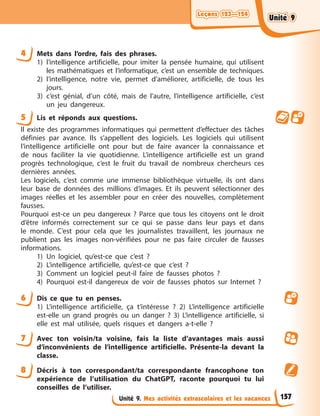 Leçons 123—124
Leçons 123—124
Leçons 123—124
Leçons 123—124
Unité 9. Mes activités extrascolaires et les vacances
4 Mets dans l’ordre, fais des phrases.
1) l’intelligence artificielle, pour imiter la pensée humaine, qui utilisent
les mathématiques et l’informatique, c’est un ensemble de techniques.
2) l’intelligence, notre vie, permet d’améliorer, artificielle, de tous les
jours.
3) c’est génial, d’un côté, mais de l’autre, l’intelligence artificielle, c’est
un jeu dangereux.
5 Lis et réponds aux questions.
Il existe des programmes informatiques qui permettent d’effectuer des tâches
définies par avance. Ils s’appellent des logiciels. Les logiciels qui utilisent
l’intelligence artificielle ont pour but de faire avancer la connaissance et
de nous faciliter la vie quotidienne. L’intelligence artificielle est un grand
progrès technologique, c’est le fruit du travail de nombreux chercheurs ces
dernières années.
Les logiciels, c’est comme une immense bibliothèque virtuelle, ils ont dans
leur base de données des millions d’images. Et ils peuvent sélectionner des
images réelles et les assembler pour en créer des nouvelles, complètement
fausses.
Pourquoi est-ce un peu dangereux ? Parce que tous les citoyens ont le droit
d’être informés correctement sur ce qui se passe dans leur pays et dans
le monde. C’est pour cela que les journalistes travaillent, les journaux ne
publient pas les images non-vérifiées pour ne pas faire circuler de fausses
informations.
1) Un logiciel, qu’est-ce que c’est ?
2) L’intelligence artificielle, qu’est-ce que c’est ?
3) Comment un logiciel peut-il faire de fausses photos ?
4) Pourquoi est-il dangereux de voir de fausses photos sur Internet ?
6 Dis ce que tu en penses.
1) L’intelligence artificielle, ça t’intéresse ? 2) L’intelligence artificielle
est-elle un grand progrès ou un danger ? 3) L’intelligence artificielle, si
elle est mal utilisée, quels risques et dangers a-t-elle ?
7 Avec ton voisin/ta voisine, fais la liste d’avantages mais aussi
d’inconvénients de l’intelligence artificielle. Présente-la devant la
classe.
8 Décris à ton correspondant/ta correspondante francophone ton
expérience de l’utilisation du ChatGPT, raconte pourquoi tu lui
conseilles de l’utiliser.
157
Unité 9
Unité 9
Unité 9
Unité 9
 