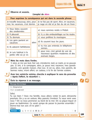 Leçons 125—126
Leçons 125—126
Leçons 125—126
Leçons 125—126
Unité 9. Mes activités extrascolaires et les vacances
5 Observe et associe.
L’emploi de alors
Pour exprimer la conséquence qui est dans la seconde phrase
Je travaille beaucoup, alors, pour
moi, les vacances, c’est dormir.
Je ne fais pas de sport. Alors, en vacances,
je nage en été et je fais du ski en hiver.
1) Vous faites souvent
des randonnées
alors
a) nous sommes restés à l’hôtel.
2) Il pleuvait b) il y a des embouteillages sur les routes.
3) Tu dormais c) vous préférez la montagne.
4) Les gens partent en
vacances
d) ils courent tous les jours.
5) Ils adorent l’athlétisme
e) tu n’as pas entendu le téléphone
sonner..
6) Je suis habitué à la
petite ville où je vis
f) pour moi, c’est génial de voir de
nouveaux quartiers modernes et des
avenues larges.
6 Mets les mots dans l’ordre.
1) alors, je me suis levé, hier soir, m’endormir, tard, ce matin, je ne pouvais
pas. 2) ont, à la campagne, alors, je passe mes vacances, mes grands-
parents, une grande maison, chez eux. 3) j’ai eu, alors, mes parents, de
bonnes notes, m’ont offert, un cadeau, à la fin de l’année scolaire.
7 Avec ton voisin/ta voisine, cherche à expliquer le sens du proverbe
« Après l’effort, le réconfort ».
8 Écris ta réponse à ce message.
Messege électronique
De : lili@gmail.net
Objet : ce week-end
Envoyer
Salut,
Tu vas bien ? Avec ma famille, nous allons visiter le port, dimanche
prochain. On y va en voiture. Mes parents t’invitent. Tu veux venir avec
nous ? On va nous promener au bord de la mer. On va pique-niquer et
jouer au badminton. Ce serait sympa de passer la journée ensemble !
Donne-moi ton avis s’il te plaît !
Liliane
159
Unité 9
Unité 9
Unité 9
Unité 9
 
