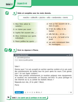 Leçons 5—6
Leçons 5—6
Leçons 5—6
Leçons 5—6
Unité 1. Les sports que je pratique et ma santé
8 Relie et complète avec les mots donnés.
marche • collectifs • piscine • vélo • randonnées • tennis
1) Mon frère adore la
natation :
2) Je n’aime pas courir
3) Sophie fait souvent des ... :
4) Alice s’intéresse aux sports
individuels :
5) Pierre préfère les sports ... :
a) mais je fais souvent de la ...
dans le parc.
b) il fait du volley et du
basket.
c) elle fait du ... et du ...
d) il va à la ... le lundi et le
jeudi.
e) ses amis connaissent bien
les montagnes.
9 Écris ta réponse à Pierre.
Unité 1
Unité 1
Unité 1
Unité 1
16
Messege électronique
De : pierredeltr@gmail.net
Objet : bonne nouvelle sportive
Envoyer
Salut !
Devine quoi ? Je suis accepté en section sportive scolaire et je vais avoir
des entraînements de basket tous les jours après les cours. C’est génial,
non ? Je suis hyper content !
Pour mon premier entraînement, je voudrais préparer mon équipement.
Je voudrais me commander un nouveau tee-shirt. Tu peux partager le
site Internet où tu as acheté tes baskets bleues ?
Réponds-moi vite, s’il te plaît ! Merci.
Pierre
 
